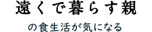 遠くで暮らす親 の食生活がきになる