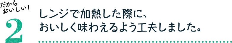 だからおいしい！2：レンジで加熱した際に、おいしく味わえるよう工夫しました。