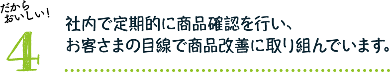 だからおいしい！4：社内で定期的に商品確認を行い、お客さまの目線で商品改善に取り組んでいます。