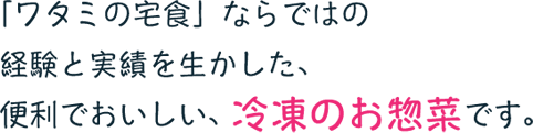 「ワタミの宅食」ならではの経験と実績を生かした、便利でおいしい、冷凍のお惣菜です。