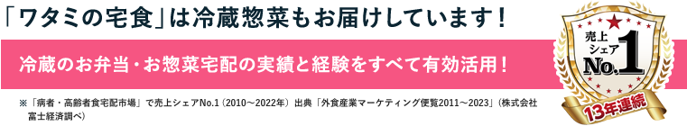 「ワタミの宅食」は冷蔵惣菜もお届けしています！冷蔵のお弁当・お惣菜宅配の実績と経験をすべて有効活用！※「病者・高齢者食宅配市場」で売上シェアNo.1（2010～2022年）出典「外食産業マーケティング便覧2011～2023」（株式会社富士経済調べ）