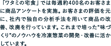 「ワタミの宅食」では毎週約400名のお客さまに商品アンケートを実施。お客さまの評価を元に、社内で独自の分析手法を用いて商品の改善、改廃を行っています。これまで培った“味づくり”のノウハウを冷凍惣菜の開発・改善に活かしています。