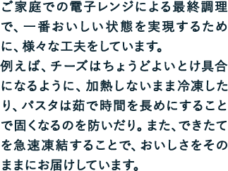 ご家庭での電子レンジによる最終調理で、一番おいしい状態を実現するために、様々な工夫をしています。例えば、チーズはちょうどよいとけ具合になるように、加熱しないまま冷凍したり、パスタは茹で時間を長めにすることで固くなるのを防いだり。また、できたてを急速凍結することで、おいしさをそのままにお届けしています。