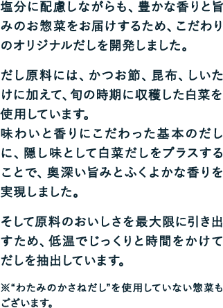 塩分に配慮しながらも、豊かな香りと旨みのお惣菜をお届けするため、こだわりのオリジナルだしを開発しました。だし原料には、かつお節、昆布、しいたけに加えて、旬の時期に収穫した白菜を使用しています。味わいと香りにこだわった基本のだしに、隠し味として白菜だしをプラスすることで、奥深い旨みとふくよかな香りを実現しました。そして原料のおいしさを最大限に引き出すため、低温でじっくりと時間をかけてだしを抽出しています。※“わたみのかさねだし”を使用していない惣菜もございます。