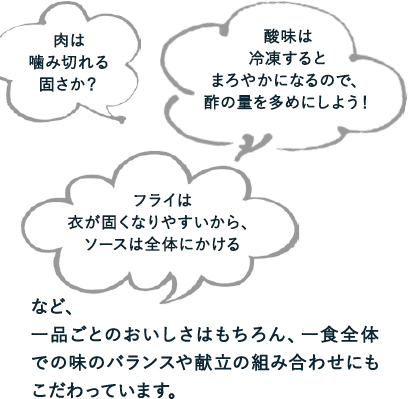 肉は噛み切れる固さか？／酸味は冷凍するとまろやかになるので、酢の量を多めにしよう！／フライは衣が固くなりやすいから、ソースは全体にかける　など、一品ごとのおいしさはもちろん、一食全体での味のバランスや献立の組み合わせにもこだわっています。