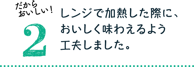 だからおいしい！2：レンジで加熱した際に、おいしく味わえるよう工夫しました。