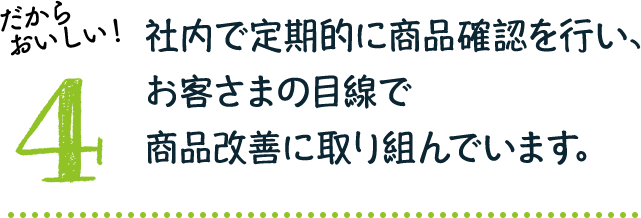 だからおいしい！4：社内で定期的に商品確認を行い、お客さまの目線で商品改善に取り組んでいます。