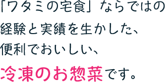 「ワタミの宅食」ならではの経験と実績を生かした、便利でおいしい、冷凍のお惣菜です。
