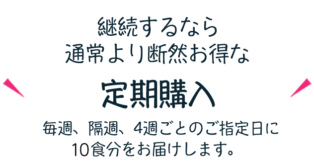 継続するなら通常より断然お得な10%OFF定期購入 毎週、隔週、４週ごとのご指定日に10食分をお届けします。